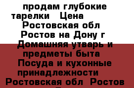 продам глубокие тарелки › Цена ­ 3 000 - Ростовская обл., Ростов-на-Дону г. Домашняя утварь и предметы быта » Посуда и кухонные принадлежности   . Ростовская обл.,Ростов-на-Дону г.